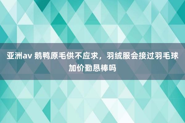 亚洲av 鹅鸭原毛供不应求，羽绒服会接过羽毛球加价勤恳棒吗