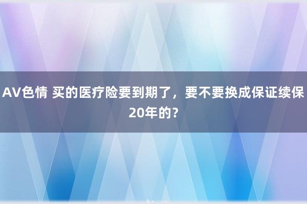 AV色情 买的医疗险要到期了，要不要换成保证续保20年的？