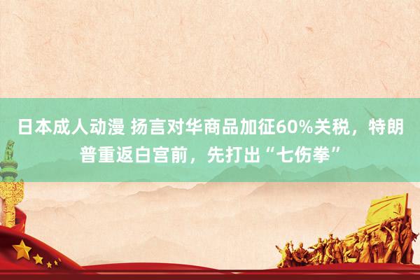 日本成人动漫 扬言对华商品加征60%关税，特朗普重返白宫前，先打出“七伤拳”