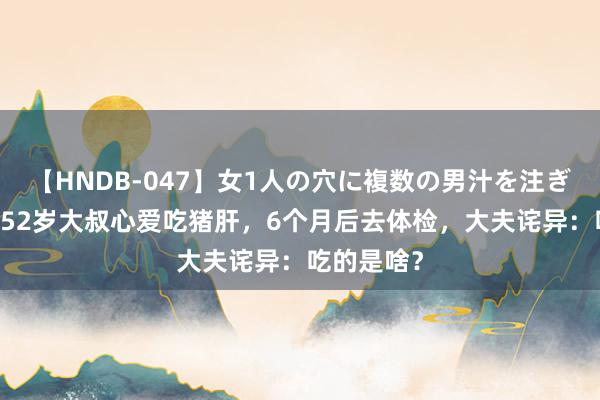 【HNDB-047】女1人の穴に複数の男汁を注ぎ込む！！ 52岁大叔心爱吃猪肝，6个月后去体检，大夫诧异：吃的是啥？