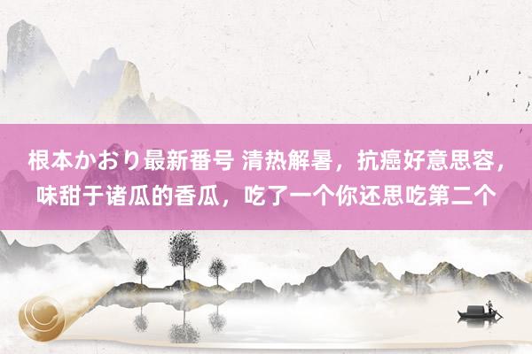 根本かおり最新番号 清热解暑，抗癌好意思容，味甜于诸瓜的香瓜，吃了一个你还思吃第二个