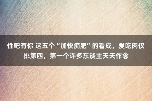 性吧有你 这五个“加快痴肥”的看成，爱吃肉仅排第四，第一个许多东谈主天天作念