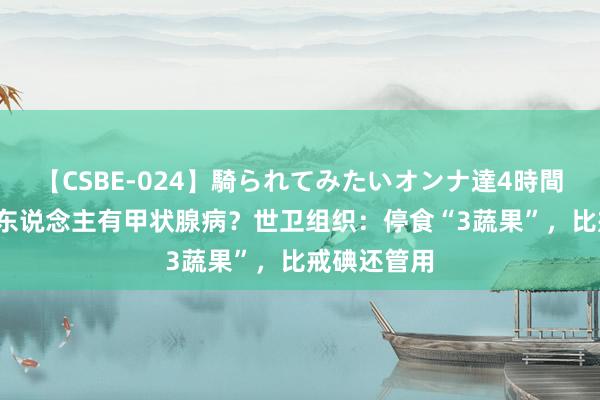 【CSBE-024】騎られてみたいオンナ達4時間 我国超15东说念主有甲状腺病？世卫组织：停食“3蔬果”，比戒碘还管用