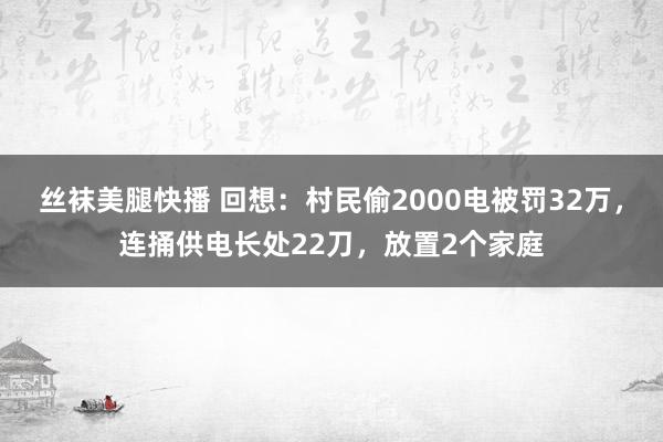 丝袜美腿快播 回想：村民偷2000电被罚32万，连捅供电长处22刀，放置2个家庭