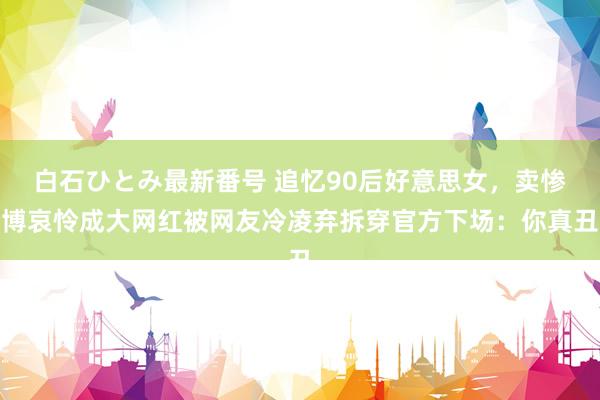 白石ひとみ最新番号 追忆90后好意思女，卖惨博哀怜成大网红被网友冷凌弃拆穿官方下场：你真丑