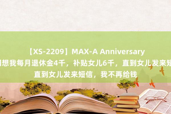 【XS-2209】MAX-A Anniversary 超永久保存版 回想我每月退休金4千，补贴女儿6千，直到女儿发来短信，我不再给钱