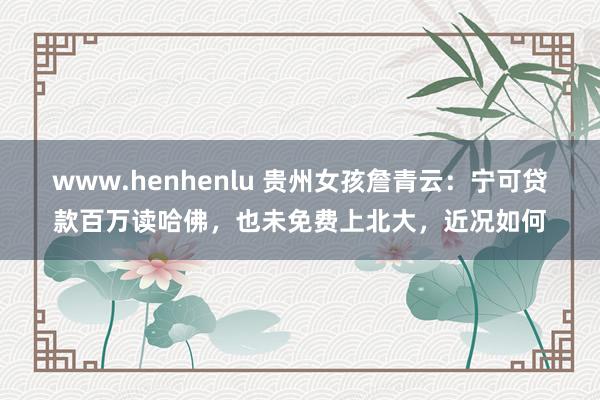 www.henhenlu 贵州女孩詹青云：宁可贷款百万读哈佛，也未免费上北大，近况如何