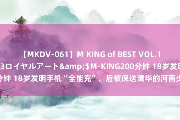 【MKDV-061】M KING of BEST VOL.1</a>2010-11-13ロイヤルアート&$M-KING200分钟 18岁发明手机“全能充”，后被保送清华的河南少年，伤仲永了吗？