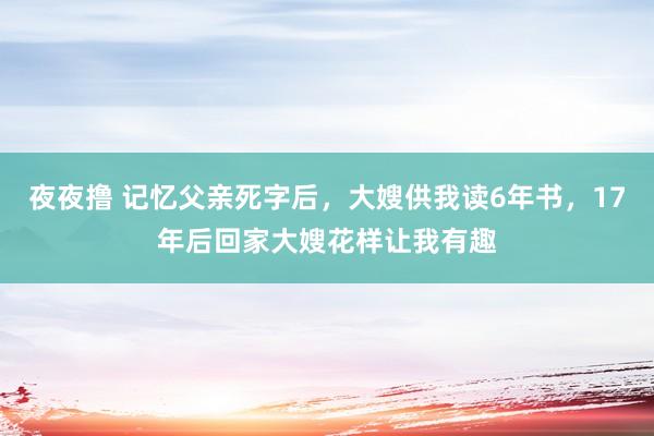 夜夜撸 记忆父亲死字后，大嫂供我读6年书，17年后回家大嫂花样让我有趣