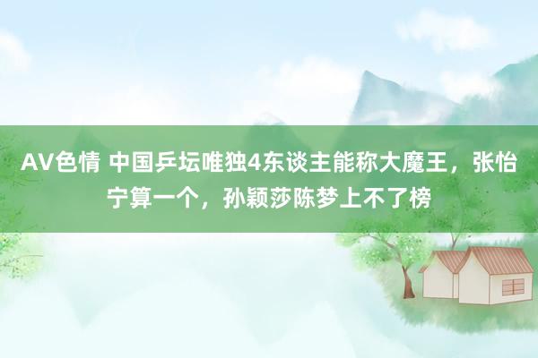 AV色情 中国乒坛唯独4东谈主能称大魔王，张怡宁算一个，孙颖莎陈梦上不了榜