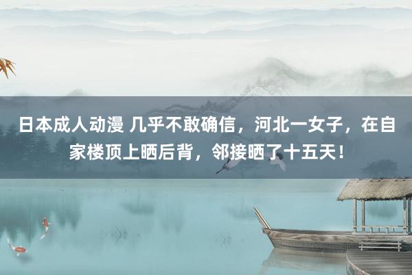 日本成人动漫 几乎不敢确信，河北一女子，在自家楼顶上晒后背，邻接晒了十五天！