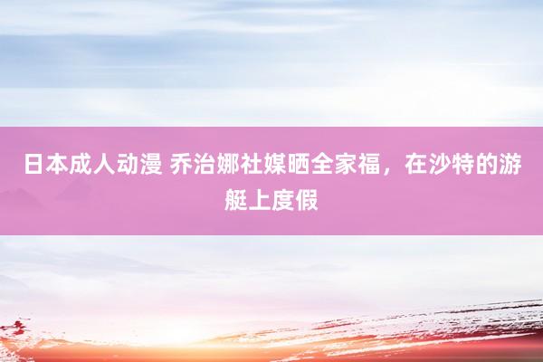 日本成人动漫 乔治娜社媒晒全家福，在沙特的游艇上度假