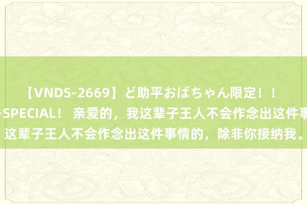 【VNDS-2669】ど助平おばちゃん限定！！ 絶頂ディルドオナニーSPECIAL！ 亲爱的，我这辈子王人不会作念出这件事情的，除非你接纳我。