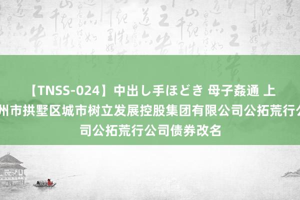 【TNSS-024】中出し手ほどき 母子姦通 上原さゆり 杭州市拱墅区城市树立发展控股集团有限公司公拓荒行公司债券改名