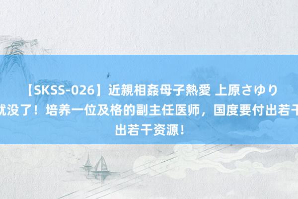 【SKSS-026】近親相姦母子熱愛 上原さゆり 几刀就没了！培养一位及格的副主任医师，国度要付出若干资源！