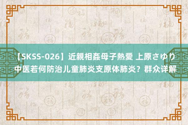 【SKSS-026】近親相姦母子熱愛 上原さゆり 中医若何防治儿童肺炎支原体肺炎？群众详解