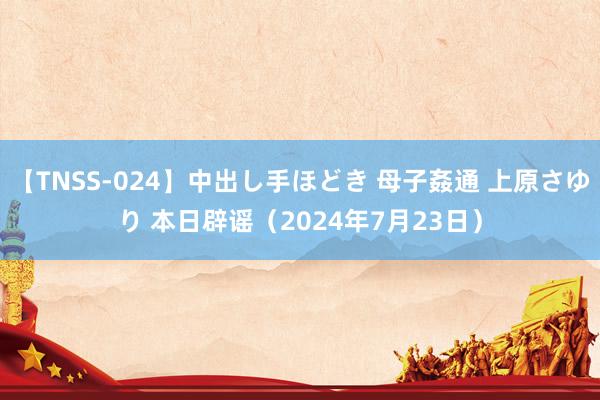 【TNSS-024】中出し手ほどき 母子姦通 上原さゆり 本日辟谣（2024年7月23日）