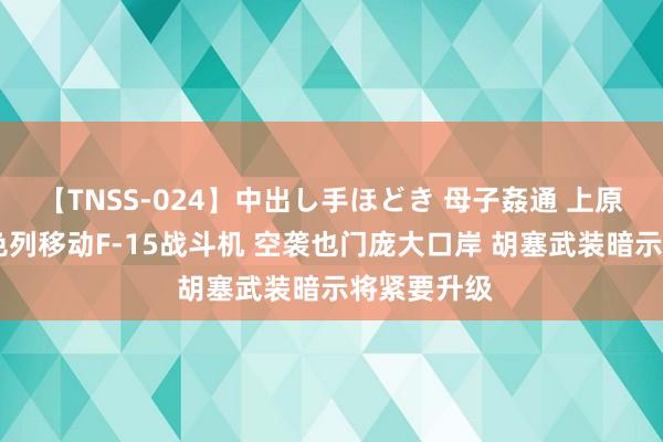 【TNSS-024】中出し手ほどき 母子姦通 上原さゆり 以色列移动F-15战斗机 空袭也门庞大口岸 胡塞武装暗示将紧要升级