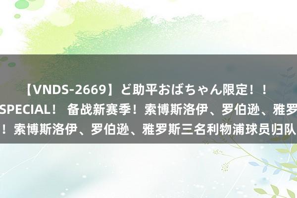 【VNDS-2669】ど助平おばちゃん限定！！ 絶頂ディルドオナニーSPECIAL！ 备战新赛季！索博斯洛伊、罗伯逊、雅罗斯三名利物浦球员归队