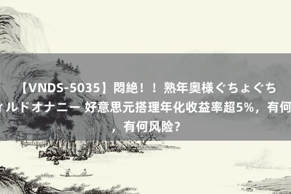 【VNDS-5035】悶絶！！熟年奥様ぐちょぐちょディルドオナニー 好意思元搭理年化收益率超5%，有何风险？