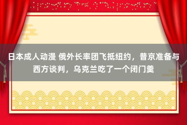 日本成人动漫 俄外长率团飞抵纽约，普京准备与西方谈判，乌克兰吃了一个闭门羹