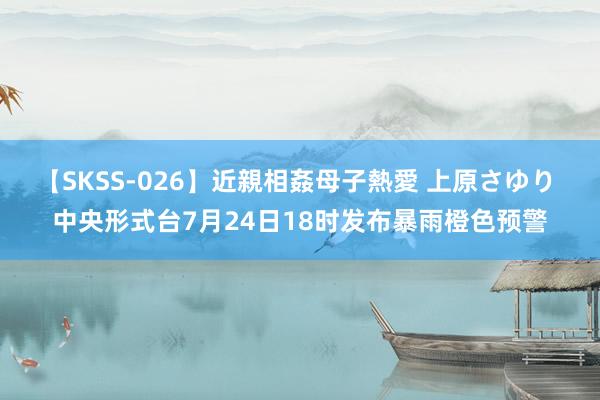 【SKSS-026】近親相姦母子熱愛 上原さゆり 中央形式台7月24日18时发布暴雨橙色预警