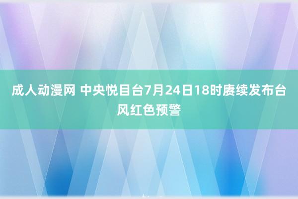 成人动漫网 中央悦目台7月24日18时赓续发布台风红色预警