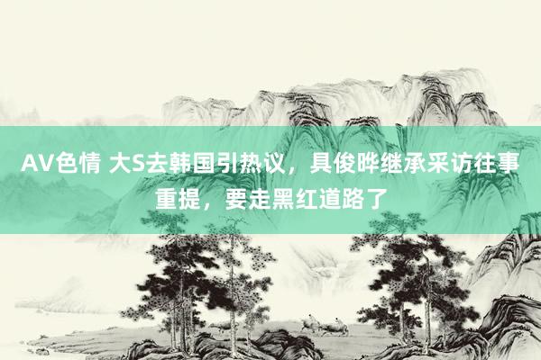 AV色情 大S去韩国引热议，具俊晔继承采访往事重提，要走黑红道路了