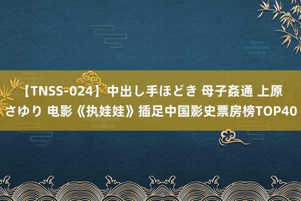 【TNSS-024】中出し手ほどき 母子姦通 上原さゆり 电影《执娃娃》插足中国影史票房榜TOP40