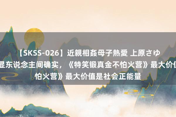 【SKSS-026】近親相姦母子熱愛 上原さゆり 古怪之中尽显东说念主间确实，《特笑锻真金不怕火营》最大价值是社会正能量