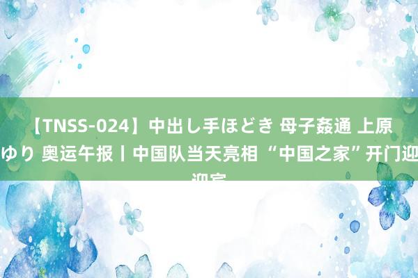 【TNSS-024】中出し手ほどき 母子姦通 上原さゆり 奥运午报丨中国队当天亮相 “中国之家”开门迎宾