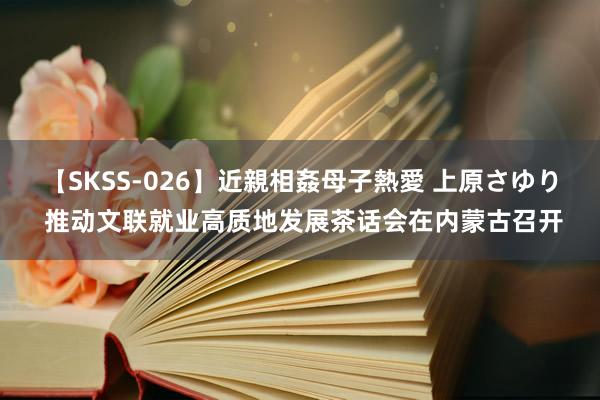 【SKSS-026】近親相姦母子熱愛 上原さゆり 推动文联就业高质地发展茶话会在内蒙古召开