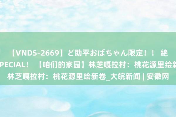 【VNDS-2669】ど助平おばちゃん限定！！ 絶頂ディルドオナニーSPECIAL！ 【咱们的家园】林芝嘎拉村：桃花源里绘新卷_大皖新闻 | 安徽网