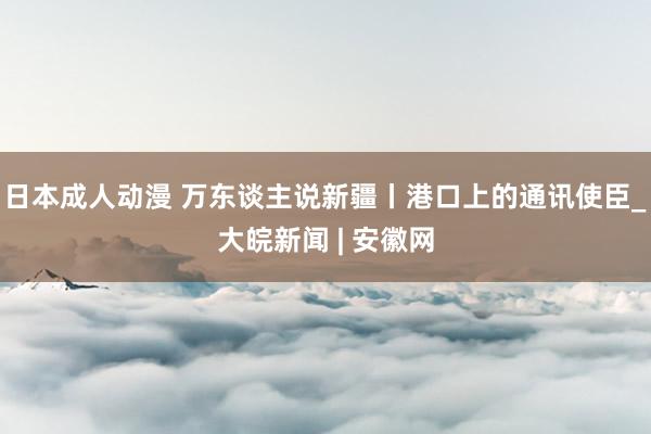 日本成人动漫 万东谈主说新疆丨港口上的通讯使臣_大皖新闻 | 安徽网