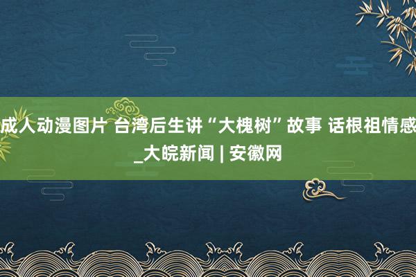 成人动漫图片 台湾后生讲“大槐树”故事 话根祖情感_大皖新闻 | 安徽网