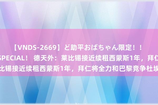 【VNDS-2669】ど助平おばちゃん限定！！ 絶頂ディルドオナニーSPECIAL！ 德天外：莱比锡接近续租西蒙斯1年，拜仁将全力和巴黎竞争杜埃