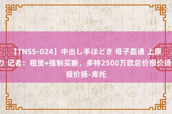 【TNSS-024】中出し手ほどき 母子姦通 上原さゆり 记者：租赁+强制买断，多特2500万欧总价报价扬-库托