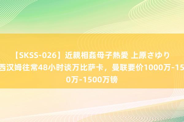 【SKSS-026】近親相姦母子熱愛 上原さゆり 记者：西汉姆往常48小时谈万比萨卡，曼联要价1000万-1500万镑