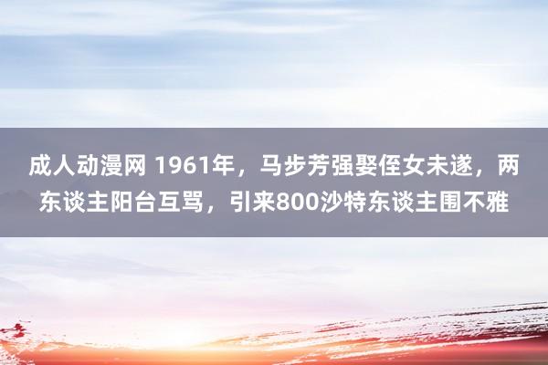 成人动漫网 1961年，马步芳强娶侄女未遂，两东谈主阳台互骂，引来800沙特东谈主围不雅