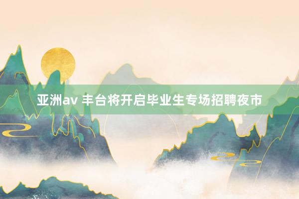 亚洲av 丰台将开启毕业生专场招聘夜市