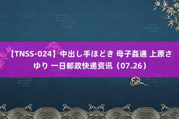 【TNSS-024】中出し手ほどき 母子姦通 上原さゆり 一日邮政快递资讯（07.26）