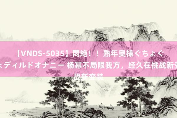 【VNDS-5035】悶絶！！熟年奥様ぐちょぐちょディルドオナニー 杨幂不局限我方，经久在挑战新变装