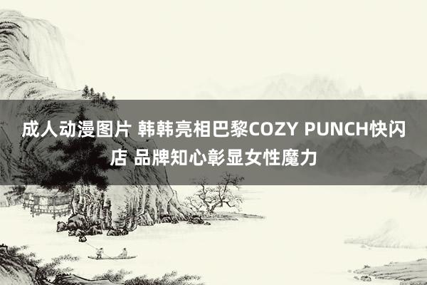 成人动漫图片 韩韩亮相巴黎COZY PUNCH快闪店 品牌知心彰显女性魔力