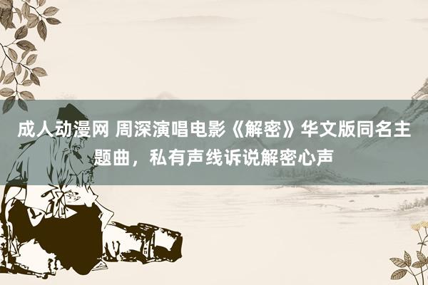 成人动漫网 周深演唱电影《解密》华文版同名主题曲，私有声线诉说解密心声