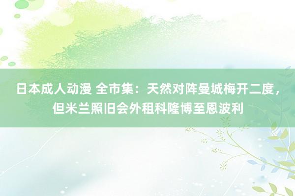 日本成人动漫 全市集：天然对阵曼城梅开二度，但米兰照旧会外租科隆博至恩波利