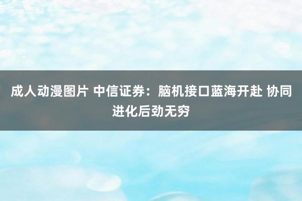 成人动漫图片 中信证券：脑机接口蓝海开赴 协同进化后劲无穷