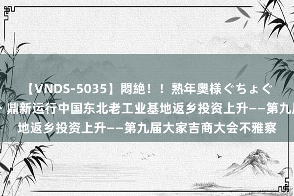 【VNDS-5035】悶絶！！熟年奥様ぐちょぐちょディルドオナニー 鼎新运行中国东北老工业基地返乡投资上升——第九届大家吉商大会不雅察