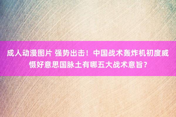 成人动漫图片 强势出击！中国战术轰炸机初度威慑好意思国脉土有哪五大战术意旨？