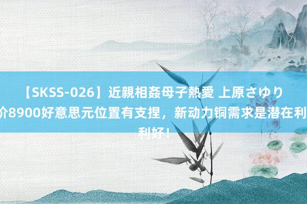 【SKSS-026】近親相姦母子熱愛 上原さゆり 铜价8900好意思元位置有支捏，新动力铜需求是潜在利好！