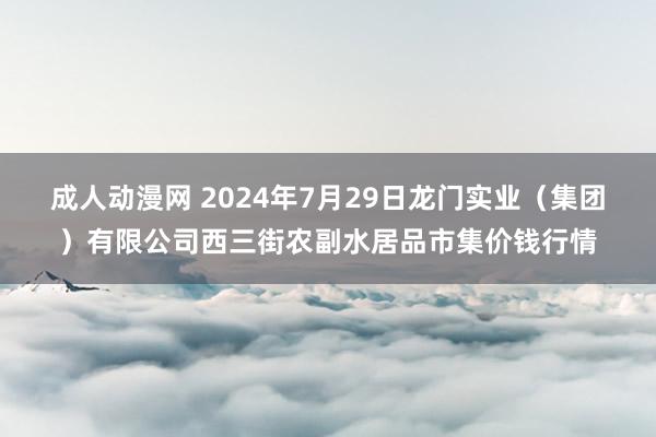 成人动漫网 2024年7月29日龙门实业（集团）有限公司西三街农副水居品市集价钱行情